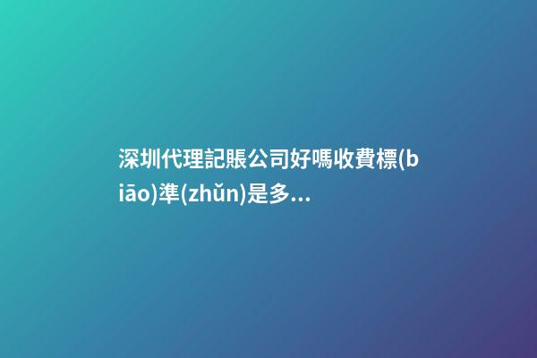 深圳代理記賬公司好嗎?收費標(biāo)準(zhǔn)是多少？